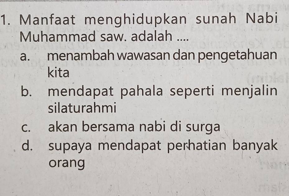 Manfaat menghidupkan sunah Nabi
Muhammad saw. adalah ....
a. menambah wawasan dan pengetahuan
kita
b. mendapat pahala seperti menjalin
silaturahmi
c. akan bersama nabi di surga
d. supaya mendapat perhatian banyak
orang