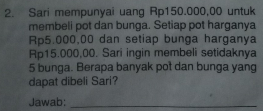 Sari mempunyai uang Rp150.000,00 untuk 
membeli pot dan bunga. Setiap pot harganya
Rp5.000,00 dan setiap bunga harganya
Rp15.000,00. Sari ingin membeli setidaknya
5 bunga. Berapa banyak pot dan bunga yang 
dapat dibeli Sari? 
Jawab:_