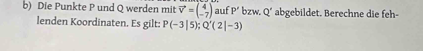 Die Punkte P und Q werden mit vector v=beginpmatrix 4 -7endpmatrix auf P' bzw. Q' abgebildet. Berechne die feh- 
lenden Koordinaten. Es gilt: P(-3|5); Q'(2|-3)