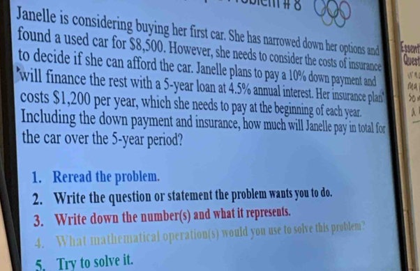 em # 8 
Janelle is considering buying her first car. She has narrowed down her options and Essent 
found a used car for $8,500. However, she needs to consider the costs of insurance 
Quest 
to decide if she can afford the car. Janelle plans to pay a 10% down payment and Ma 

1 
will finance the rest with a 5-year loan at 4.5% annual interest. Her insurance plan' son 
costs $1,200 per year, which she needs to pay at the beginning of each year. A 
Including the down payment and insurance, how much will Janelle pay in total for 
the car over the 5-year period? 
1. Reread the problem. 
2. Write the question or statement the problem wants you to do. 
3. Write down the number(s) and what it represents. 
4. What mathematical operation(s) would you use to solve this problem? 
5. Try to solve it.