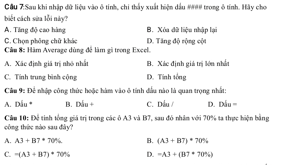 Sau khi nhập dữ liệu vào ô tính, chỉ thấy xuất hiện dấu #### trong ô tính. Hãy cho
biết cách sửa lỗi này?
A. Tăng độ cao hàng B. Xóa dữ liệu nhập lại
C. Chọn phông chữ khác D. Tăng độ rộng cột
Câu 8: Hàm Average dùng để làm gì trong Excel.
A. Xác định giá trị nhỏ nhất B. Xác định giá trị lớn nhất
C. Tính trung bình cộng D. Tính tổng
Câu 9: Để nhập công thức hoặc hàm vào ô tính dấu nào là quan trọng nhất:
A. Dấu * B. Dấu + C. Dấu / D. Dấu =
Câu 10: Để tính tổng giá trị trong các ô A3 và B7, sau đó nhân với 70% ta thực hiện bằng
công thức nào sau đây?
A. A3+B7*70%. B. (A3+B7)*70%
C. =(A3+B7)*70% D. =A3+(B7*70% )