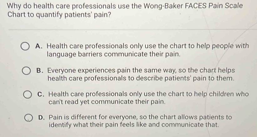 Why do health care professionals use the Wong-Baker FACES Pain Scale
Chart to quantify patients' pain?
A. Health care professionals only use the chart to help people with
language barriers communicate their pain.
B. Everyone experiences pain the same way, so the chart helps
health care professionals to describe patients' pain to them.
C. Health care professionals only use the chart to help children who
can't read yet communicate their pain.
D. Pain is different for everyone, so the chart allows patients to
identify what their pain feels like and communicate that.