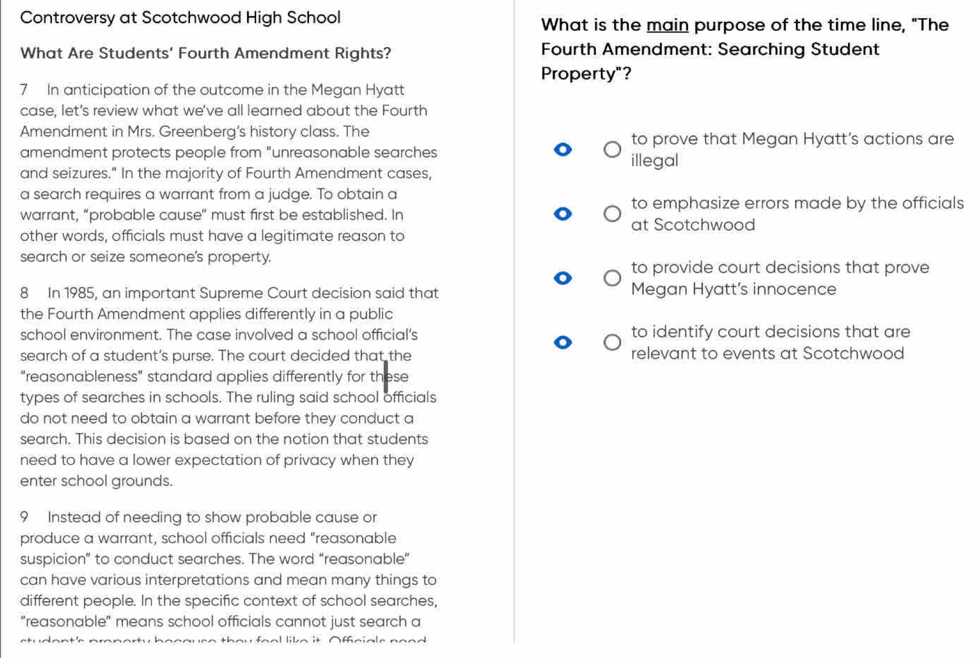 Controversy at Scotchwood High School 
What is the main purpose of the time line, "The 
What Are Students' Fourth Amendment Rights? 
Fourth Amendment: Searching Student 
Property"? 
7 In anticipation of the outcome in the Megan Hyatt 
case, let's review what we've all learned about the Fourth 
Amendment in Mrs. Greenberg's history class. The 
to prove that Megan Hyatt's actions are 
amendment protects people from "unreasonable searches 
illegal 
and seizures." In the majority of Fourth Amendment cases, 
a search requires a warrant from a judge. To obtain a 
to emphasize errors made by the officials 
warrant, “probable cause” must first be established. In 
at Scotchwood 
other words, officials must have a legitimate reason to 
search or seize someone's property. 
to provide court decisions that prove 
8 In 1985, an important Supreme Court decision said that Megan Hyatt's innocence 
the Fourth Amendment applies differently in a public 
school environment. The case involved a school official's to identify court decisions that are 
search of a student's purse. The court decided that the relevant to events at Scotchwood 
“reasonableness” standard applies differently for these 
types of searches in schools. The ruling said school officials 
do not need to obtain a warrant before they conduct a 
search. This decision is based on the notion that students 
need to have a lower expectation of privacy when they 
enter school grounds. 
9 Instead of needing to show probable cause or 
produce a warrant, school officials need "reasonable 
suspicion” to conduct searches. The word “reasonable” 
can have various interpretations and mean many things to 
different people. In the specific context of school searches, 
"reasonable" means school officials cannot just search a