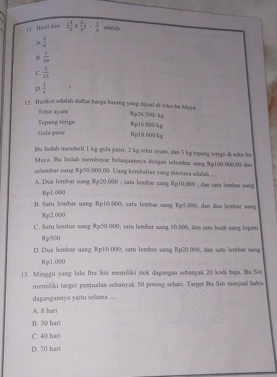 Hasil dari ( 1/2 *  2/3 )- 1/5  adalah…
A.  2/6 
B.  1/30 
C.  2/15 
D.  1/1 
12. Berikut adalah daftar harga barang yang dijual di toko bu Maya:
Telur ayam
Rp26.500/ kg
Tepung terigu
Rp16.000/kg
Gula pasir
Rp18.000/kg
Bu Indah membeli 1 kg gula pasir, 2 kg telur ayam, dan 3 kg tepung terigu di toko bu
Maya. Bu Indah membayar belanjaannya dengan selembar uang Rp100.000,00 dan
selembar uang Rp50.000,00. Uang kembalian yang diterima adalah ....
A. Dua lembar uang Rp20.000; satu lembar uang Rp10.000; dan satu lembar uang
Rp1.000
B. Satu lembar uang Rp10.000; satu lembar uang Rp5.000; dan dua lembar uang
Rp2.000
C. Satu lembar uang Rp50.000; satu lembar uang 10.000; dan satu buah uang logam
Rp500
D.Dua lembar uang Rp10.000; satu lembar uang Rp20.000; dan satu lembar uang
Rp1.000
13. Minggu yang lalu Ibu Siti memiliki stok dagangan sebanyak 20 kodi baju. Bu Siti
memiliki target penjualan sebanyak 50 potong sehari. Target Bu Siti menjual habis
dagangannya yaitu selama ....
A. 8 hari
B. 30 hari
C. 40 hari
D. 70 hari