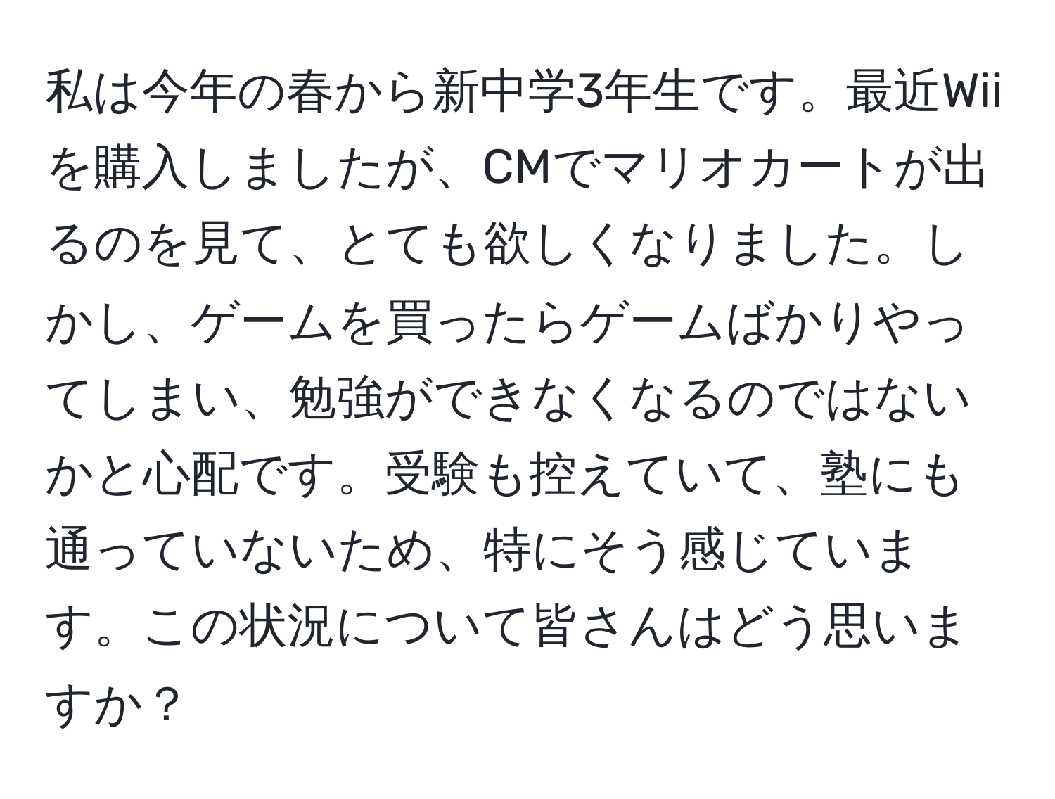 私は今年の春から新中学3年生です。最近Wiiを購入しましたが、CMでマリオカートが出るのを見て、とても欲しくなりました。しかし、ゲームを買ったらゲームばかりやってしまい、勉強ができなくなるのではないかと心配です。受験も控えていて、塾にも通っていないため、特にそう感じています。この状況について皆さんはどう思いますか？