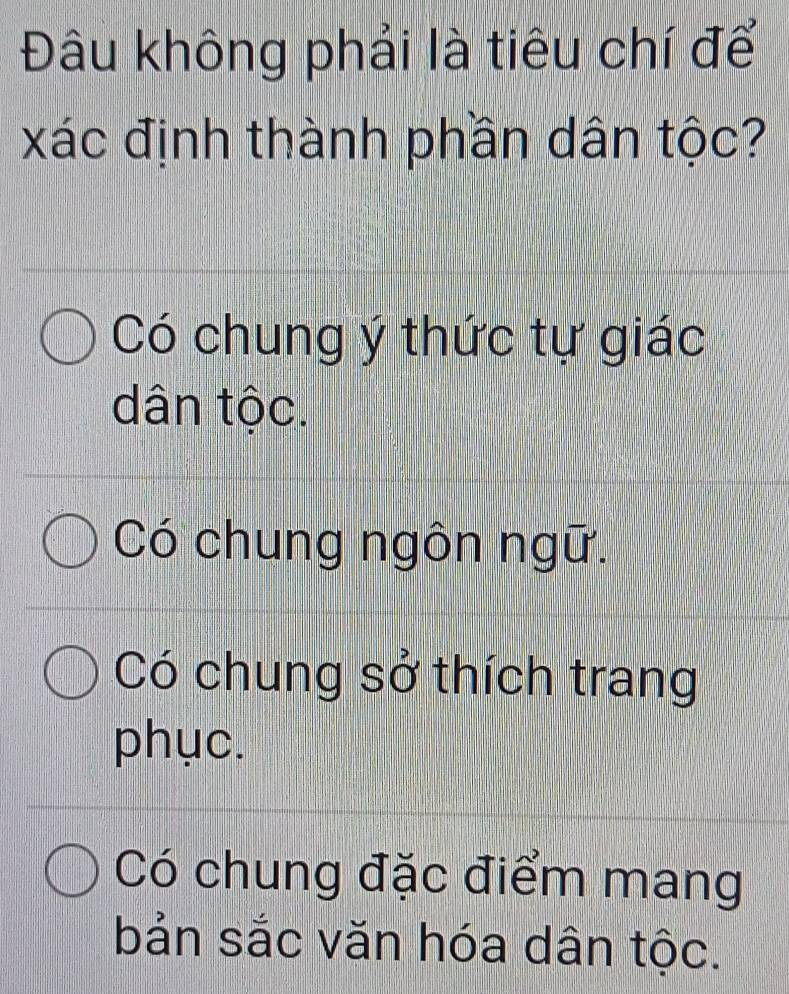 Đâu không phải là tiêu chí để
xác định thành phần dân tộc?
Có chung ý thức tự giác
dân tộc.
Có chung ngôn ngữ.
Có chung sở thích trang
phục.
Có chung đặc điểm mang
bản sắc văn hóa dân tộc.