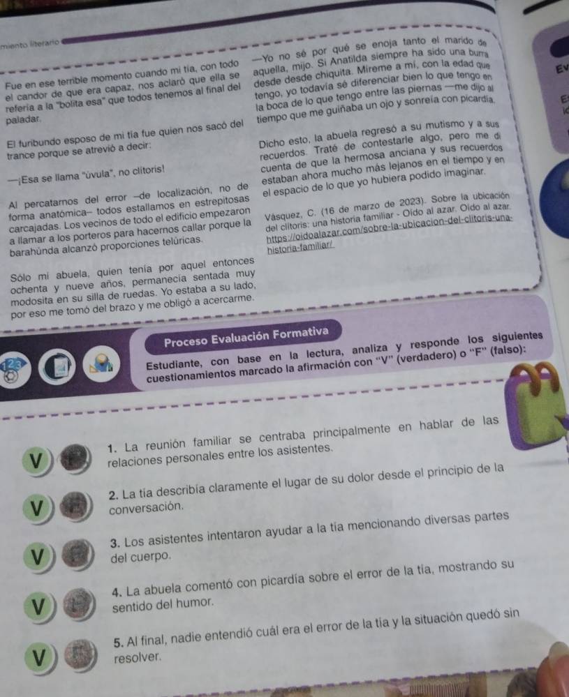 miento literario
Yo no sé por qué se enoja tanto el marido de
el candor de que era capaz, nos aclaró que ella se aquella, mijo. Si Anatilda siempre ha sido una burri
Fue en ese terrible momento cuando mi tía, con todo desde desde chiquita. Mireme a mí, con la edad que Ev
refería a la ''bolita esa' que todos tenemos al final del tengo, yo todavía sé diferenciar bien lo que tengo en
la boca de lo que tengo entre las piernas —me dijo al
paladar.
El furibundo esposo de mi tía fue quien nos sacó del tiempo que me guiñaba un ojo y sonreía con picardía.
Dicho esto, la abuela regresó a su mutismo y a sus
trance porque se atrevió a decir:
cuenta de que la hermosa anciana y sus recuerdos
—¡Esa se llama ''úvula'', no clitoris! recuerdos. Traté de contestarle algo, pero me di
Al percatarnos del error -de localización, no de estaban ahora mucho más lejanos en el tiempo y en
forma anatómica- todos estallamos en estrepitosas el espacio de lo que yo hubiera podido imaginar.
a llamar a los porteros para hacernos callar porque la  Vásquez, C. (16 de marzo de 2023). Sobre la ubicación
carcajadas. Los vecinos de todo el edificio empezaron
https://oidoalazar.com/sobre-la-ubicacion-del-clitoris-una-
barahúnda alcanzó proporciones telúricas. del clitoris: una historia familiar - Oído al azar. Oído al azar
Sólo mi abuela, quien tenía por aquel entonces historia-familiar/
ochenta y nueve años, permanecía sentada muy
modosita en su silla de ruedas. Yo estaba a su lado,
por eso me tomó del brazo y me obligó a acercarme.
Proceso Evaluación Formativa
Estudiante, con base en la lectura, analiza y responde los siguientes
cuestionamientos marcado la afirmación con “V” (verdadero) o “F” (falso):
1. La reunión familiar se centraba principalmente en hablar de las
V relaciones personales entre los asistentes.
2. La tía describía claramente el lugar de su dolor desde el principio de la
V conversación.
3. Los asistentes intentaron ayudar a la tía mencionando diversas partes
V del cuerpo.
4. La abuela comentó con picardía sobre el error de la tía, mostrando su
V sentido del humor.
5. Al final, nadie entendió cuál era el error de la tía y la situación quedó sin
V resolver.