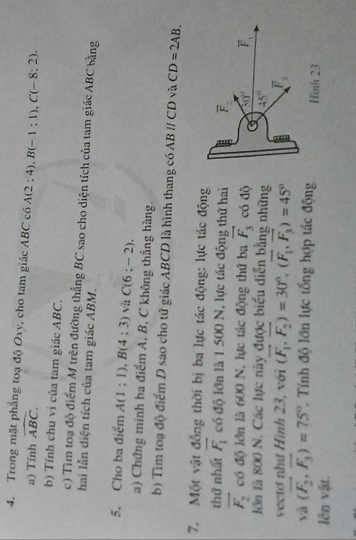 Trong mặt phẳng toạ độ Oxy, cho tam giác ABC có A(2;4),B(-1;1),C(-8:2).
a) Tính widehat ABC.
b) Tính chu vi của tam giác ABC.
c) Tìm toạ độ điểm M trên đường thẳng BC sao cho diện tích của tam giác ABC bằng
hai lần diện tích của tam giác ABM.
5. Cho ba điểm A(1:1),B(4:3) và C(6:-2).
a) Chứng minh ba điểm A, B, C không thẳng hàng.
b) Tìm toạ độ điểm D sao cho tứ giác ABCD là hình thang có ABparallel CD và CD=2AB.
7. Một vật đồng thời bị ba lực tác động: lực tác động
thứ nhất vector F_1 có độ lớn là 1 500 N, lực tác động thứ hai
vector F_2 có độ lớn là 600 N, lực tác động thứ ba vector F_3 có độ
lớn là 800 N. Các lực này được biểu diễn bằng những
vectơ như Hình 23, với (vector F_1,vector F_2)=30°,(vector F_1,vector F_3)=45°
và (overline F_2,overline F_3)=75° 1 Tính độ lớn lực tổng hợp tác động
lên vật.