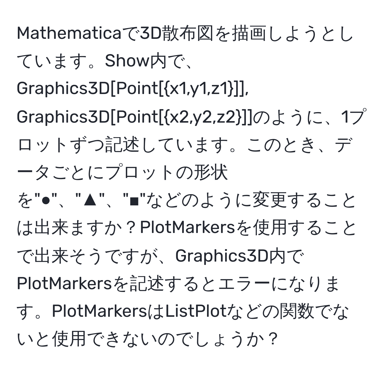 Mathematicaで3D散布図を描画しようとしています。Show内で、Graphics3D[Point[x1,y1,z1]], Graphics3D[Point[x2,y2,z2]]のように、1プロットずつ記述しています。このとき、データごとにプロットの形状を"●"、"▲"、"■"などのように変更することは出来ますか？PlotMarkersを使用することで出来そうですが、Graphics3D内でPlotMarkersを記述するとエラーになります。PlotMarkersはListPlotなどの関数でないと使用できないのでしょうか？