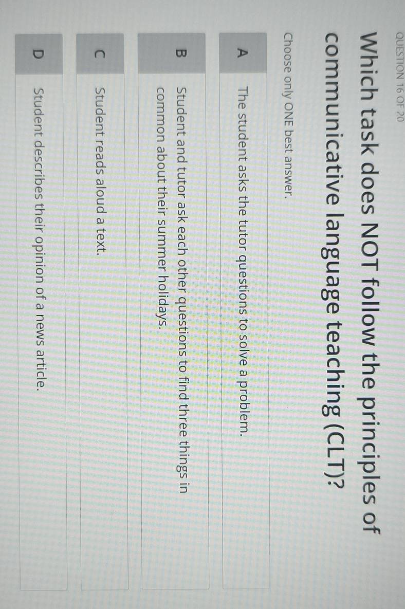 OF 20
Which task does NOT follow the principles of
communicative language teaching (CLT)?
Choose only ONE best answer.
A The student asks the tutor questions to solve a problem.
B Student and tutor ask each other questions to find three things in
common about their summer holidays.
C Student reads aloud a text.
D Student describes their opinion of a news article.