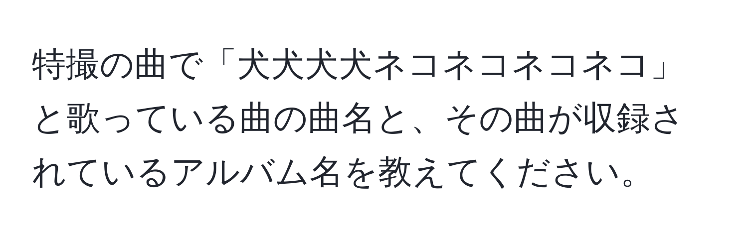 特撮の曲で「犬犬犬犬ネコネコネコネコ」と歌っている曲の曲名と、その曲が収録されているアルバム名を教えてください。