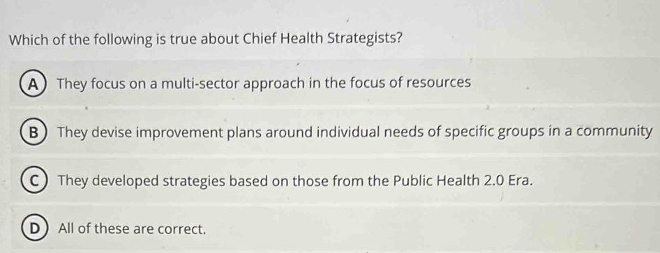 Which of the following is true about Chief Health Strategists?
A They focus on a multi-sector approach in the focus of resources
B They devise improvement plans around individual needs of specific groups in a community
C) They developed strategies based on those from the Public Health 2.0 Era.
D  All of these are correct.