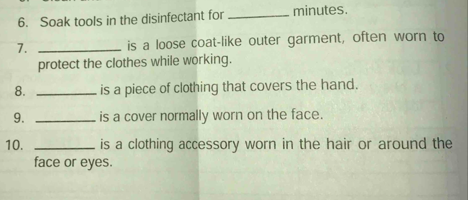 Soak tools in the disinfectant for_ 
minutes. 
7. _is a loose coat-like outer garment, often worn to 
protect the clothes while working. 
8. _is a piece of clothing that covers the hand. 
9. _is a cover normally worn on the face. 
10. _is a clothing accessory worn in the hair or around the 
face or eyes.