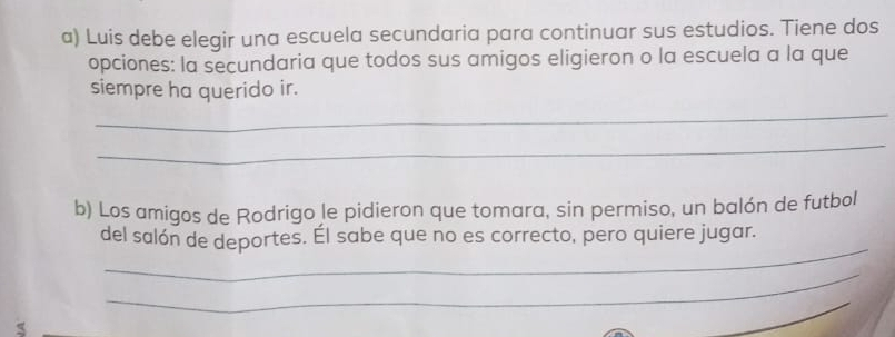 Luis debe elegir una escuela secundaria para continuar sus estudios. Tiene dos 
opciones: la secundaria que todos sus amigos eligieron o la escuela a la que 
siempre ha querido ir. 
_ 
_ 
b) Los amigos de Rodrigo le pidieron que tomara, sin permiso, un balón de futbol 
_ 
del salón de deportes. Él sabe que no es correcto, pero quiere jugar. 
_ 
_