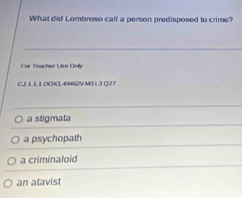 What did Lombroso call a person predisposed to crime?
For Teacher Use Onily
CJ L L LDOXL 49462V M3 L3 Q 27
a stigmata
a psychopath
a criminaloid
an atavist