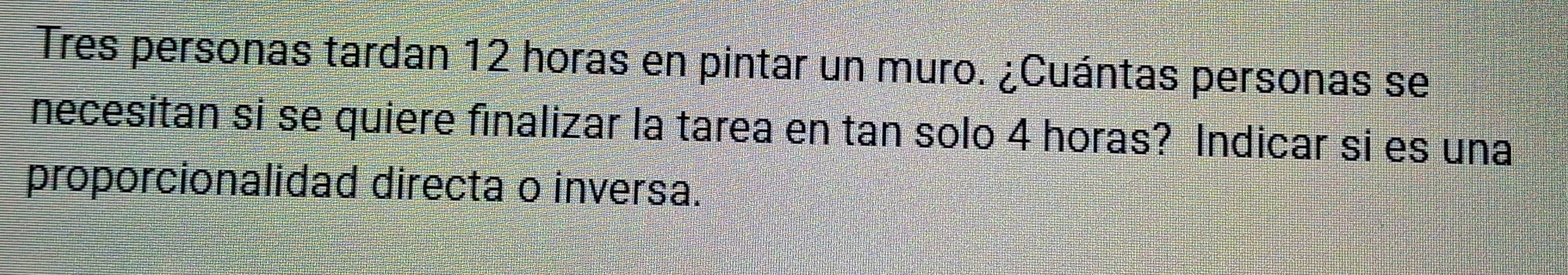 Tres personas tardan 12 horas en pintar un muro. ¿Cuántas personas se 
necesitan si se quiere finalizar la tarea en tan solo 4 horas? Indicar si es una 
proporcionalidad directa o inversa.