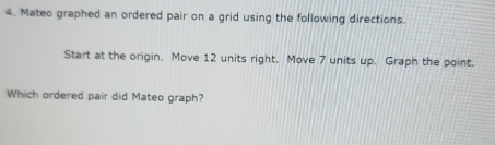 Mateo graphed an ordered pair on a grid using the following directions. 
Start at the origin. Move 12 units right. Move 7 units up. Graph the point. 
Which ordered pair did Mateo graph?