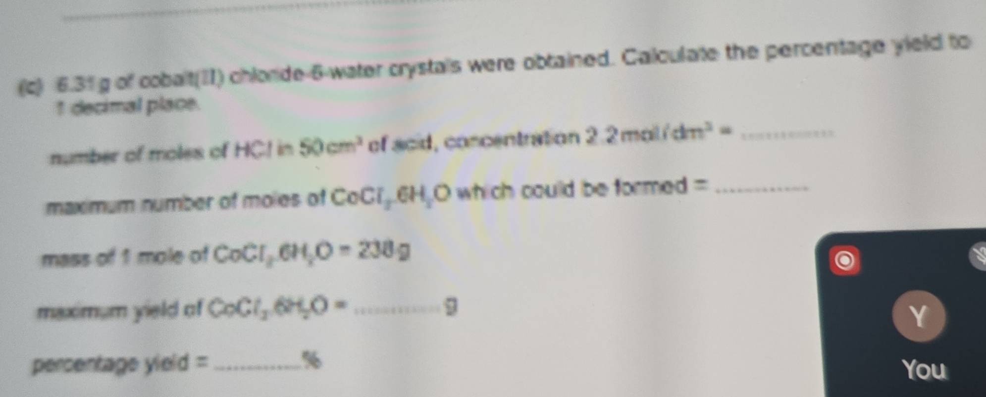 6.31 g of cobalt(II) chlorde-6-water crystals were obtained. Calculate the percentage yield to
1 decimal place. 
number of moles of HCI a 50cm^2 of acid, concentration 2.2mol/dm^3= _ 
maximum number of moles of CoCl_26H_2O which could be formed =_ 
mass of 1 mole of CoCl_2, 6H_2O=238g
maximum yield of CoCl_26H_2O= _9 
Y
%
percentage yield =_ You