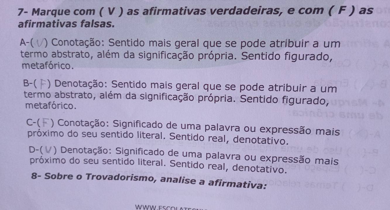 7- Marque com ( V ) as afirmativas verdadeiras, e com ( F ) as
afirmativas falsas.
A-( ) Conotação: Sentido mais geral que se pode atribuir a um
termo abstrato, além da significação própria. Sentido figurado,
metafórico.
B-( *) Denotação: Sentido mais geral que se pode atribuir a um
termo abstrato, além da significação própria. Sentido figurado,
metafórico.
C-( *) Conotação: Significado de uma palavra ou expressão mais
próximo do seu sentido literal. Sentido real, denotativo.
D-( /) Denotação: Significado de uma palavra ou expressão mais
próximo do seu sentido literal. Sentido real, denotativo.
8- Sobre o Trovadorismo, analise a afirmativa:
WWW E SC