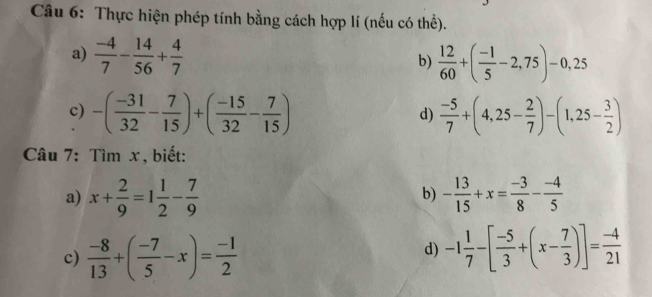 Thực hiện phép tính bằng cách hợp lí (nếu có thể). 
a)  (-4)/7 - 14/56 + 4/7 
b)  12/60 +( (-1)/5 -2,75)-0,25
c) -( (-31)/32 - 7/15 )+( (-15)/32 - 7/15 )  (-5)/7 +(4,25- 2/7 )-(1,25- 3/2 )
d) 
Câu 7: Tìm x , biết: 
a) x+ 2/9 =1 1/2 - 7/9  - 13/15 +x= (-3)/8 - (-4)/5 
b) 
c)  (-8)/13 +( (-7)/5 -x)= (-1)/2 
d) -1 1/7 -[ (-5)/3 +(x- 7/3 )]= (-4)/21 