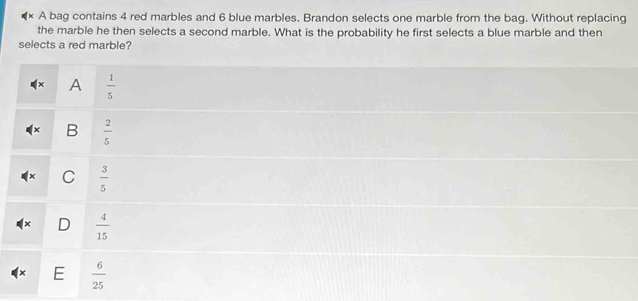 A bag contains 4 red marbles and 6 blue marbles. Brandon selects one marble from the bag. Without replacing
the marble he then selects a second marble. What is the probability he first selects a blue marble and then
selects a red marble?
A  1/5 
x B  2/5 
C  3/5 
D  4/15 
E  6/25 