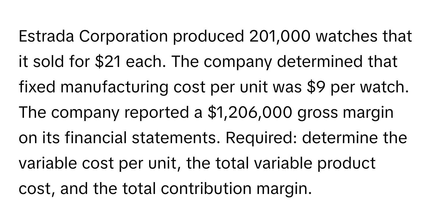 Estrada Corporation produced 201,000 watches that it sold for $21 each. The company determined that fixed manufacturing cost per unit was $9 per watch. The company reported a $1,206,000 gross margin on its financial statements. Required: determine the variable cost per unit, the total variable product cost, and the total contribution margin.