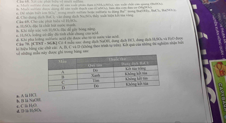 Cầu 68. Xét các phát biêu vệ muôi sulfate.
a.  Muối sulfate được dùng để sản xuất phân đạm ((NH_4)_2SO_4) , sàn xuất chất càn quang (BaSO_4).
h. Muối sulfate được dùng để sản xuất thach cao (CuSO_4 ), làm dịu cơn đau cơ (MgSO_4).
c. Dhat c nhận biết ion SO_4^((2-) trong muối sulfate hoặc sulfuric ta dùng Ba^2+) trony Ba(OH)_2,BaCl_2,Ba(NO_3)_2.
d. Cho dung dịch BaCl₂ vào dung dịch Na_2SO 04 thấy xuất hiện kết tùa vàng.
Câu 69. Cho các phát biểu về H_2SO_4.
a. H_2SO_4 :  đặc là chất hút nước mạnh.
b. Khi tiếp xúc với H_2SO_4 đặc de^2 gây bóng nặng.
c. H_2SO_4 loãng có đầy đủ tính chất chung của acid.
d. Khi pha loãng sulfuric acid chỉ được cho từ từ nước vào acid.
Câu 70. [CTST - SGK] Có 4 mẫu sau: dung dịch NaOH, dung dịch HCl, dung dịch H_2SO_4 và H_2O được
a
kí hiệu bằng các chữ cái: A, B, C và D (không theo trình tự trên). Kết quả của những thí nghiệm nhận biết
về những mẫu này được ghi trong bảng sau:
a
a. A là HCl.
b. B là NaOH.
c. C là H_2O.
d. D là H_2SO_4.