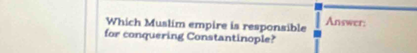 Which Muslim empire is responsible Answer; 
for conquering Constantinople?