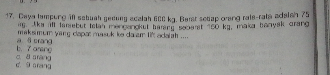 17, Daya tampung lift sebuah gedung adalah 600 kg. Berat setiap orang rata-rata adalah 75
kg. Jika lift tersebut telah mengangkut barang seberat 150 kg, maka banyak orang
maksimum yang dapat masuk ke dalam lift adalah ....
a, 6 orang
b. 7 orang
c. 8 orang
d. 9 orang