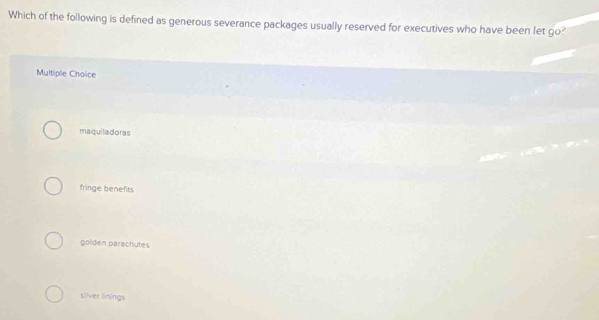 Which of the following is defined as generous severance packages usually reserved for executives who have been let go?
Multiple Choice
maquiladoras
fringe benefits
golden parachutes
silver linings