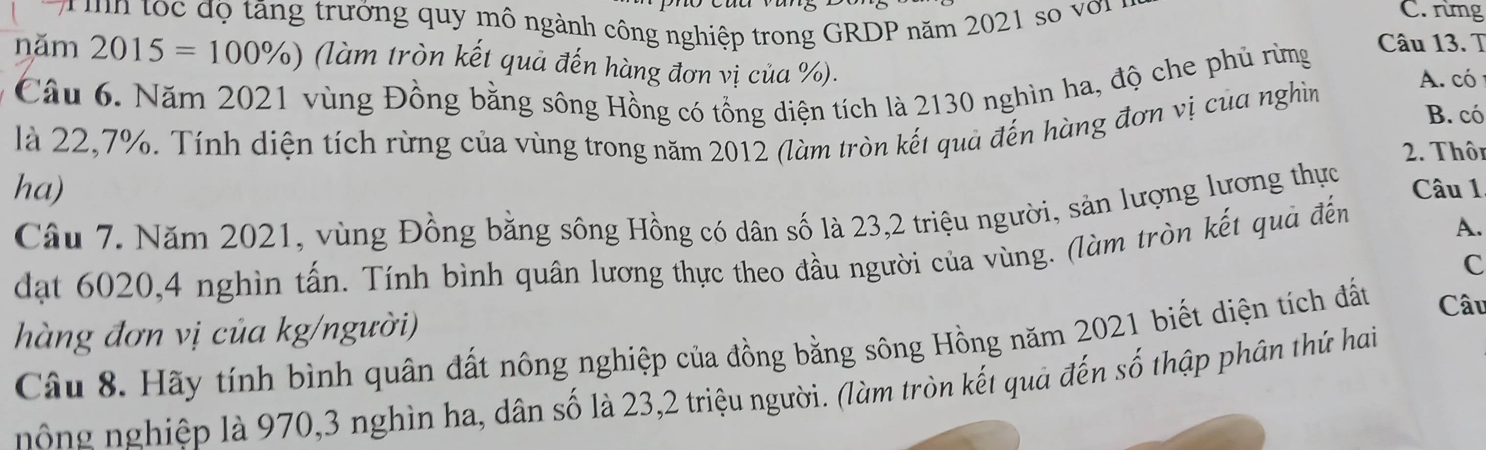 tốc độ tăng trưởng quy mô ngành công nghiệp trong GRDP năm 2021 so với 
C. rừng 
năm 2015=100% ) (làm tròn kết quả đến hàng đơn vị của %). 
A. có 
Câu 6. Năm 2021 vùng Đồng bằng sông Hồng có tổng diện tích là 2130 nghìn ha, độ che phủ rừng 
Câu 13. T 
là 22,7%. Tính diện tích rừng của vùng trong năm 2012 (làm tròn kết quả đến hàng đơn vị của nghìn 
B. có 
2. Thôn 
ha) Câu 1 
Câu 7. Năm 2021, vùng Đồng bằng sông Hồng có dân số là 23, 2 triệu người, sản lượng lương thực 
dạt 6020, 4 nghìn tấn. Tính bình quân lương thực theo đầu người của vùng. (làm tròn kết quả đến 
A. 
C 
hàng đơn vị của kg/người) Câu 
Câu 8. Hãy tính bình quân đất nông nghiệp của đồng bằng sông Hồng năm 2021 biết diện tích đất 
nông nghiệp là 970, 3 nghìn ha, dân số là 23, 2 triệu người. (làm tròn kết quả đến số thập phân thứ hai