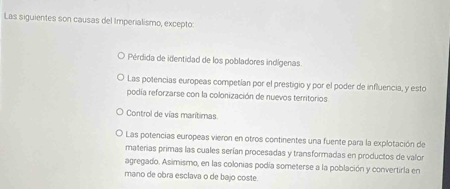 Las siguientes son causas del Imperialismo, excepto:
Pérdida de identidad de los pobladores indígenas.
Las potencias europeas competían por el prestigio y por el poder de influencia, y esto
podía reforzarse con la colonización de nuevos territorios.
Control de vías marítimas.
Las potencias europeas vieron en otros continentes una fuente para la explotación de
materias primas las cuales serían procesadas y transformadas en productos de valor
agregado. Asimismo, en las colonias podía someterse a la población y convertirla en
mano de obra esclava o de bajo coste.