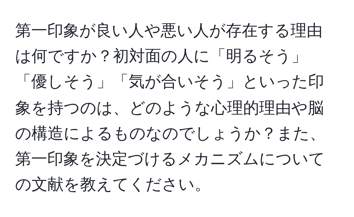 第一印象が良い人や悪い人が存在する理由は何ですか？初対面の人に「明るそう」「優しそう」「気が合いそう」といった印象を持つのは、どのような心理的理由や脳の構造によるものなのでしょうか？また、第一印象を決定づけるメカニズムについての文献を教えてください。