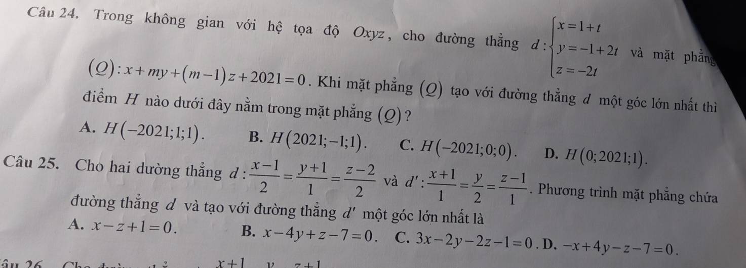 Trong không gian với hệ tọa độ Oxyz, cho đường thẳng d:beginarrayl x=1+t y=-1+2t z=-2tendarray. và mặt phẳng
_  :x+my+(m-1)z+2021=0. Khi mặt phẳng (Q) tạo với đường thẳng đ một góc lớn nhất thì
điểm H nào dưới đây nằm trong mặt phẳng (Q)?
A. H(-2021;1;1). B. H(2021;-1;1). C. H(-2021;0;0). D. H(0;2021;1). 
Câu 25. Cho hai dường thẳng d :  (x-1)/2 = (y+1)/1 = (z-2)/2  và d': (x+1)/1 = y/2 = (z-1)/1 . Phương trình mặt phẳng chứa
đường thẳng đ và tạo với đường thẳng d' một góc lớn nhất là
B.
A. x-z+1=0. x-4y+z-7=0. C. 3x-2y-2z-1=0. D. -x+4y-z-7=0.
x+1 ν z+1