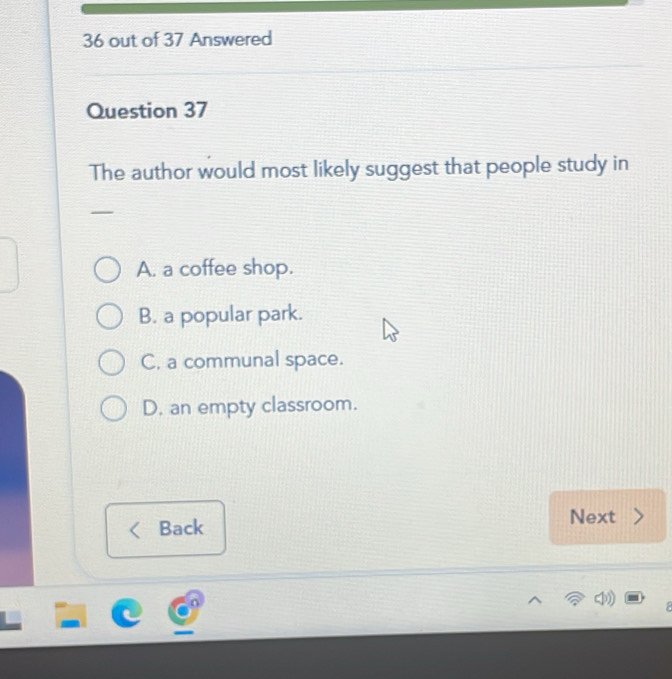 out of 37 Answered
Question 37
The author would most likely suggest that people study in
A. a coffee shop.
B. a popular park.
C, a communal space.
D. an empty classroom.
Next
Back