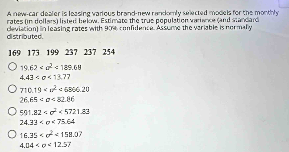 A new-car dealer is leasing various brand-new randomly selected models for the monthly 
rates (in dollars) listed below. Estimate the true population variance (and standard 
deviation) in leasing rates with 90% confidence. Assume the variable is normally 
distributed.
169 173 199 237 237 254
19.62 <189.68
4.43 <13.77
710.19 <6866.20
26.65 <82.86
591.82 <5721.83
24.33 <75.64
16.35 <158.07
4.04 <12.57