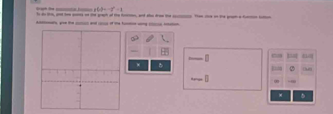 Graph the _sta fc g(x)=-2^x-1
To do this, prot twe ponts on the greph of the funcson, and alou drow the ___. Thee clok on the gropn-a-fueron tutton 
Adssonallx, give the somius and 1o0s of the fusssion wong colscsal onlation. 
(n 5) 
× 
Range 
0 -∞
× .