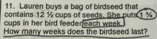 Lauren buys a bag of birdseed that 
contains 12 ½ cups of seeds. She puts 1 %
cups in her bird feeder each week. 
How many weeks does the birdseed last?