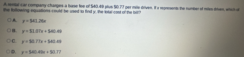 A rental car company charges a base fee of $40.49 plus $0.77 per mile driven. If x represents the number of miles driven, which of
the following equations could be used to find y, the total cost of the bill?
A. y=$41.26x
B. y=$1.07x+$40.49
C. y=$0.77x+$40.49
D. y=$40.49x+$0.77