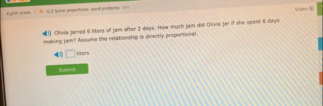 Eighth grade G.2 Solve proportions: word probliems sx Video 
Olivia jarred 6 liters of jam after 2 days. How much jam did Olivia jar if she spent 6 days
making jam? Assume the relationship is directly proportional, 
D □ liters
Submit