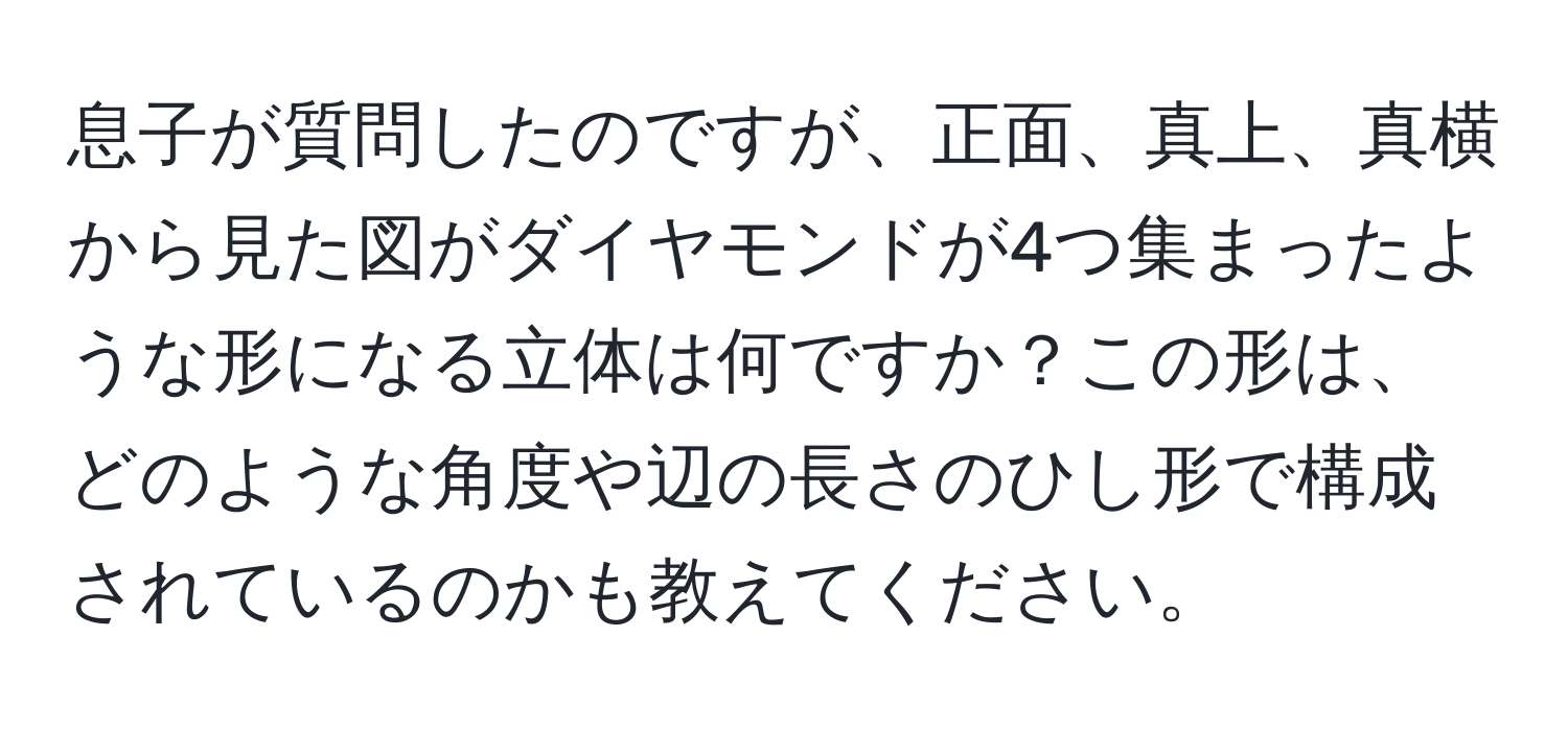 息子が質問したのですが、正面、真上、真横から見た図がダイヤモンドが4つ集まったような形になる立体は何ですか？この形は、どのような角度や辺の長さのひし形で構成されているのかも教えてください。