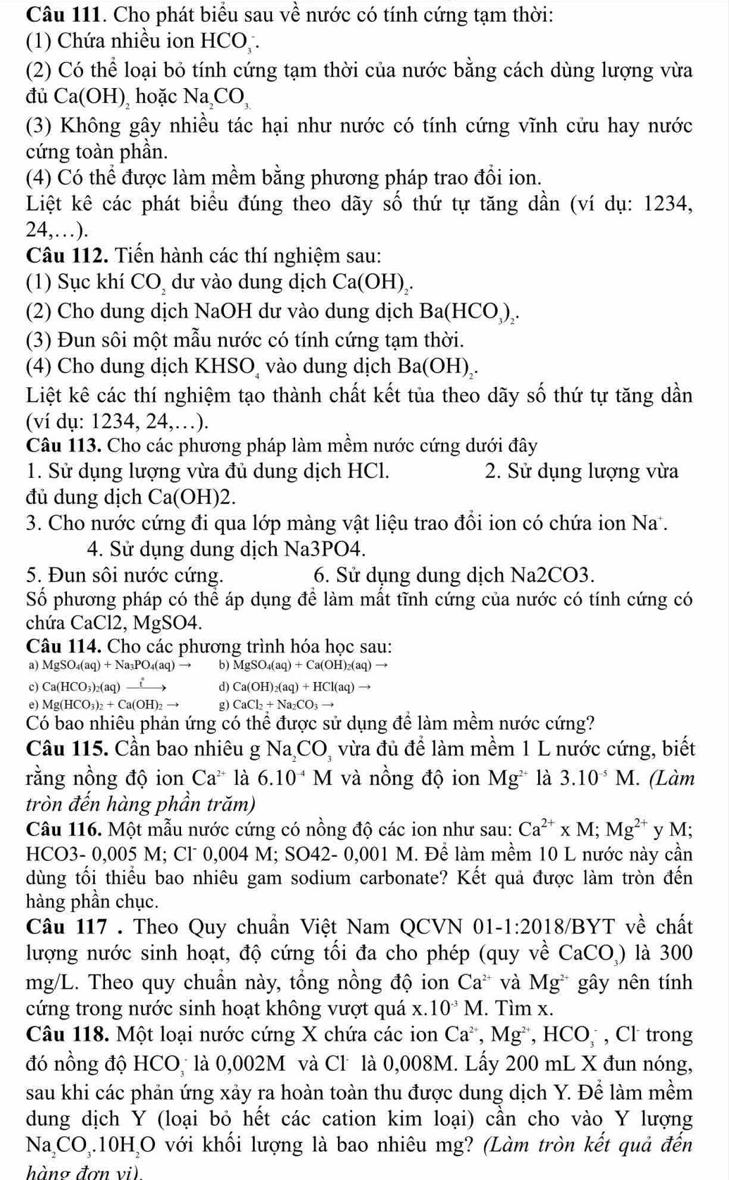 Cho phát biểu sau về nước có tính cứng tạm thời:
(1) Chứa nhiều ion HCO .
(2) Có thể loại bỏ tính cứng tạm thời của nước bằng cách dùng lượng vừa
đủ Ca(OH), hoặc Na CO,
(3) Không gây nhiều tác hại như nước có tính cứng vĩnh cửu hay nước
cứng toàn phần.
(4) Có thể được làm mềm bằng phương pháp trao đổi ion.
Liệt kê các phát biểu đúng theo dãy số thứ tự tăng dần (ví dụ: 1234,
24,…).
Câu 112. Tiến hành các thí nghiệm sau:
(1) Sục khí CO, dư vào dung dịch Ca(OH)₂.
(2) Cho dung dịch NaOH dư vào dung dịch Ba(HCO₃)₂.
(3) Đun sôi một mẫu nước có tính cứng tạm thời.
(4) Cho dung dịch KHSO vào dung dịch Ba(OH),.
Liệt kê các thí nghiệm tạo thành chất kết tủa theo dãy số thứ tự tăng dần
(ví dụ: 1234, 24,…).
Câu 113. Cho các phương pháp làm mềm nước cứng dưới đây
1. Sử dụng lượng vừa đủ dung dịch HCl. 2. Sử dụng lượng vừa
đủ dung dịch Ca(OH)2.
3. Cho nước cứng đi qua lớp màng vật liệu trao đổi ion có chứa ion Na .
4. Sử dụng dung dịch Na3PO4.
5. Đun sôi nước cứng. 6. Sử dụng dung dịch Na2CO3.
Số phương pháp có thể áp dụng để làm mất tĩnh cứng của nước có tính cứng có
chứa CaCl2. , MgSO4.
Câu 114. Cho các phương trình hóa học sau:
a) MgSO₄(aq) + Na_3PO_4 (aq)→ b) MgSO_4(aq)+Ca(OH)_2(aq)to
c) Ca(HCO_3)_2( aq)  → Ca(OH)_2(aq)+HCl(aq)
e) Mg (HCO_3)_2+Ca(OH)_2- g) CaCl_2+Na_2CO_3to
Có bao nhiêu phản ứng có thể được sử dụng để làm mềm nước cứng?
Câu 115. Cần bao nhiêu g Na CO, vừa đủ để làm mềm 1 L nước cứng, biết
rằng nồng độ ion Ca^(2+) là 6.10^(-4) M và nồng độ ion Mg^(2+) là 3.10^(-5)M. (Làm
tròn đến hàng phần trăm)
Câu 116. Một mẫu nước cứng có nồng độ các ion như sau: Ca^(2+)* M;Mg^(2+) y M;
HCO3- 0,005 M; Cl 0,004 M; SO42- 0,001 M. Để làm mềm 10 L nước này cần
dùng tối thiếu bao nhiêu gam sodium carbonate? Kết quả được làm tròn đến
hàng phần chục.
Câu 117 . Theo Quy chuần Việt Nam QCVN 01-1 1:2018/B ∠ T về chất
lượng nước sinh hoạt, độ cứng tối đa cho phép (quy về CaCO_3) là 300
mg/L. Theo quy chuẩn này, tổng nồng độ ion Ca^(2+) và Mg^(2+) gây nên tính
cứng trong nước sinh hoạt không vượt quá x.10^(-3)M.. Tìm x.
Câu 118. Một loại nước cứng X chứa các ion Ca^(2+),Mg^(2+),HCO_3^(- , Cl trong
đó nồng độ HCO_3) là 0,002M và Cl là 0,008M. Lấy 200 mL X đun nóng,
sau khi các phản ứng xảy ra hoàn toàn thu được dung dịch Y. Để làm mềm
dung dịch Y (loại bỏ hết các cation kim loại) cần cho vào Y lượng
Na, CO_3.10H_2O với khối lượng là bao nhiêu mg? (Làm tròn kết quả đến
hàng đơn vi)