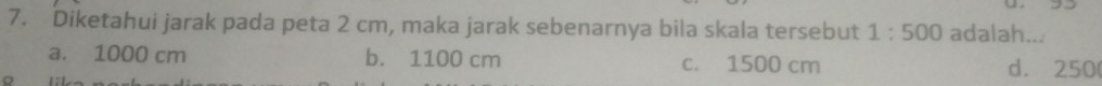 Diketahui jarak pada peta 2 cm, maka jarak sebenarnya bila skala tersebut 1:500 adalah...
a. 1000 cm b. 1100 cm c. 1500 cm d. 250