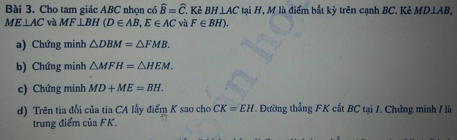 Cho tam giác ABC nhọn có widehat B=widehat C. Kẻ BH⊥ AC tại H, M là điểm bắt kỳ trên cạnh BC. Kẻ MD⊥ AB,
ME⊥ AC và MF⊥ BH(D∈ AB, E∈ AC và F∈ BH). 
a) Chứng minh △ DBM=△ FMB. 
b) Chứng minh △ MFH=△ HEM. 
c) Chứng minh MD+ME=BH. 
d) Trên tia đối của tia CA lấy điểm K sao cho CK=EH. Đường thẳng FK cắt BC tại I. Chứng minh / là 
trung điểm của FK.