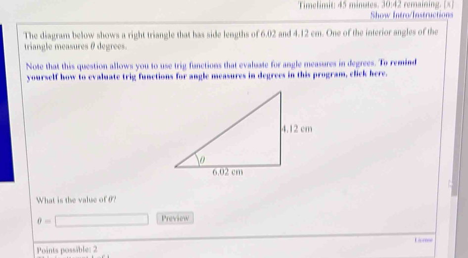 Timelimit: 45 minutes. 30:42 remaining. [x] 
Show Intro/Instruction 
The diagram below shows a right triangle that has side lengths of 6.02 and 4.12 cm. One of the interior angles of the 
triangle measures θ degrees. 
Note that this question allows you to use trig functions that evaluate for angle measures in degrees. To remind 
yourself how to evaluate trig functions for angle measures in degrees in this program, click here. 
What is the value of 0?
0=
Preview 
License 
Points possible: 2