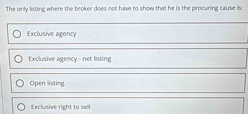 The only listing where the broker does not have to show that he is the procuring cause is:
Exclusive agency
Exclusive agency - net listing
Open listing
Exclusive right to sell