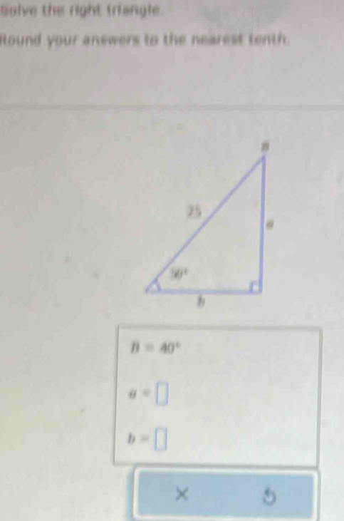 Solve the right triangle.
ound your answers to the nearest tenth.
B=40°
a=□
b=□
× 5