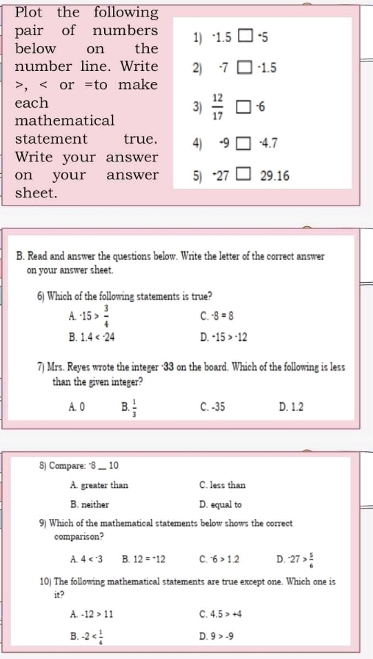 Plot the following
pair of numbers 1 ^-1.5□^-5
below on the
number line. Write 2) -7□ -1.5, or = to make
each
3)  12/17 □^(-6)
mathematical
statement true. 4) -9□ -4.7
Write your answer
on your answer 5 27 □ 29.16
sheet.
B. Read and answer the questions below. Write the letter of the correct answer
on your answer sheet.
6) Which of the following statements is true?
A. -15> 3/4 
C. -8=8
B. 1.4 D. -15>-12
7) Mrs. Reyes wrote the integer -33 on the board. Which of the following is less
than the given integer?
A. 0 B.  1/3  C. -35 D. 1.2
8) Compare: "8 __ 10
A. greater than C. less than
B. neither D. equal to
9) Which of the mathematical statements below shows the correct
comparison?
A. 4 B. 12=^-12 C. ^-6>1.2 D. -27> 5/6 
10) The following mathematical statements are true except one. Which one is
it?
A. -12>11 C. 4.5>+4
B. -2
D. 9>-9