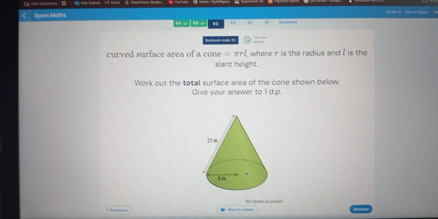 CG CBSC Bookmarfcs 88 Galbi Ouiook Gmali Class:Charts Staden.. * YouTube @ Home |StyleMrigacz 
Sparx Maths 
23.962 XP Gabriel Migacz Mr 
BA√ 50 √ 5C s0 SE SF Summary 
Bookwork code: 5C Calculator 
allewnd 
curved surface area of a cone =π rl , where r is the radius and I is the 
slant height. 
Work out the total surface area of the cone shown below. 
Give your answer to 1 d.p. 
Not drawn accurately 
< Prodous ■* Watch video Answer