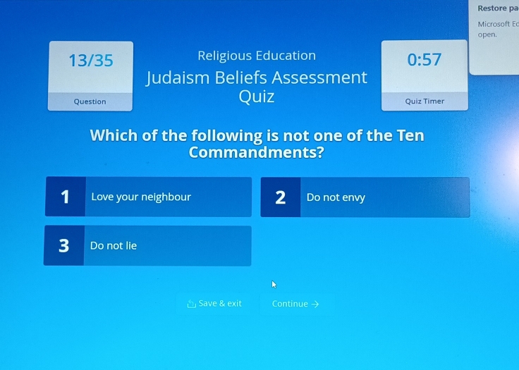 Restore pa
Microsoft E
open.
13/35 Religious Education
0:57
Judaism Beliefs Assessment
Question Quiz Quiz Timer
Which of the following is not one of the Ten
Commandments?
1 Love your neighbour 2 Do not envy
3 Do not lie
Save & exit Continue